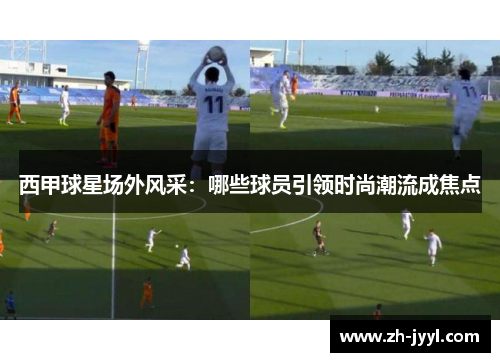 西甲球星场外风采：哪些球员引领时尚潮流成焦点