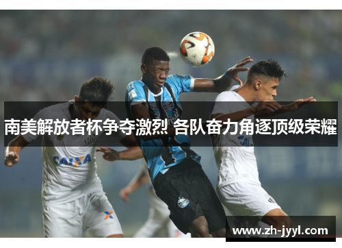 南美解放者杯争夺激烈 各队奋力角逐顶级荣耀