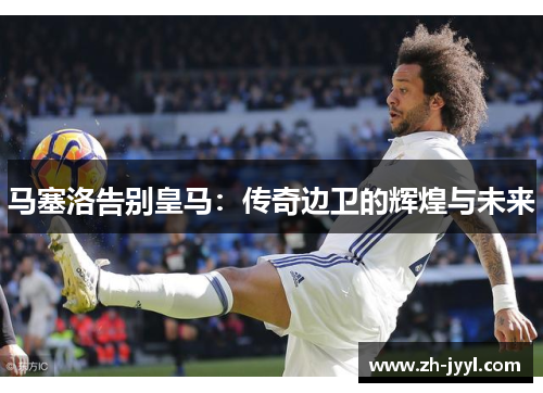 马塞洛告别皇马：传奇边卫的辉煌与未来
