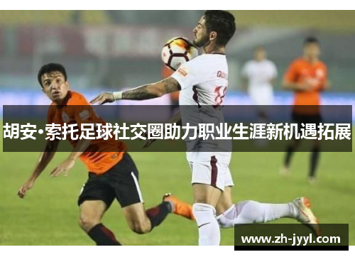 胡安·索托足球社交圈助力职业生涯新机遇拓展